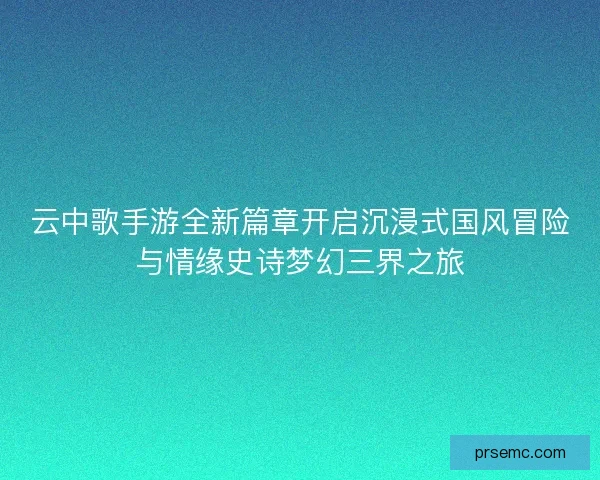 云中歌手游全新篇章开启沉浸式国风冒险与情缘史诗梦幻三界之旅