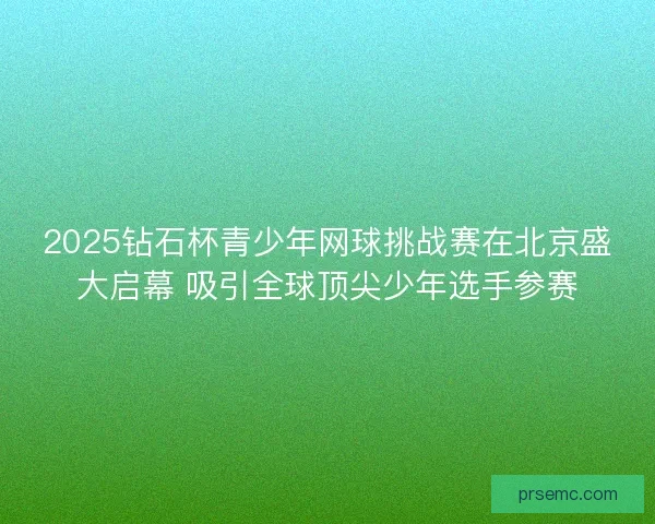 2025钻石杯青少年网球挑战赛在北京盛大启幕 吸引全球顶尖少年选手参赛