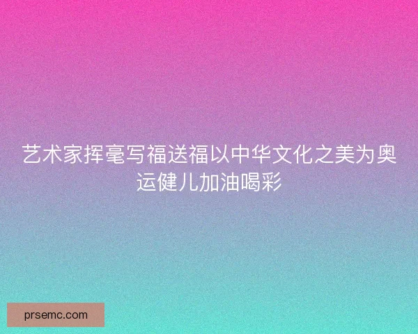 艺术家挥毫写福送福以中华文化之美为奥运健儿加油喝彩 艺术家挥毫写福送福以中华文化之美为奥运健儿加油喝彩