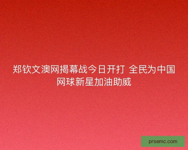 郑钦文澳网揭幕战今日开打 全民为中国网球新星加油助威 郑钦文澳网揭幕战今日开打 全民为中国网球新星加油助威