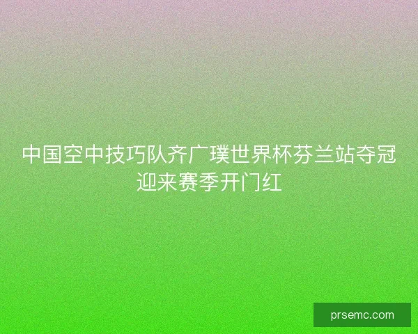 中国空中技巧队齐广璞世界杯芬兰站夺冠迎来赛季开门红 中国空中技巧队齐广璞世界杯芬兰站夺冠迎来赛季开门红