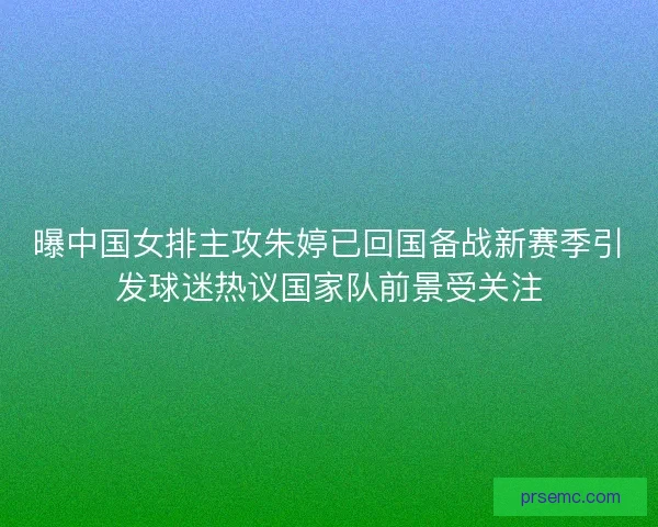 曝中国女排主攻朱婷已回国备战新赛季引发球迷热议国家队前景受关注