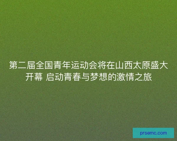 第二届全国青年运动会将在山西太原盛大开幕 启动青春与梦想的激情之旅