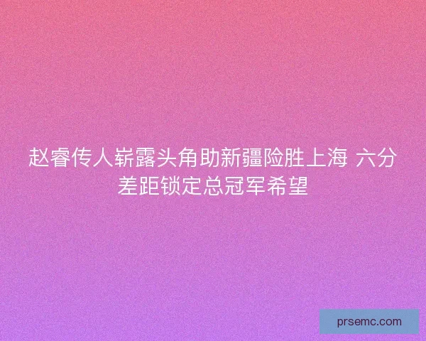赵睿传人崭露头角助新疆险胜上海 六分差距锁定总冠军希望 赵睿传人崭露头角助新疆险胜上海 六分差距锁定总冠军希望