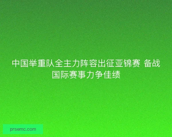 中国举重队全主力阵容出征亚锦赛 备战国际赛事力争佳绩 中国举重队全主力阵容出征亚锦赛 备战国际赛事力争佳绩
