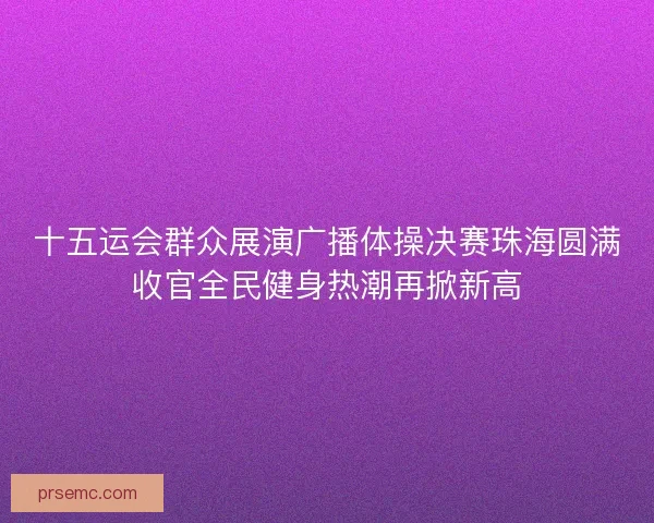 十五运会群众展演广播体操决赛珠海圆满收官全民健身热潮再掀新高 十五运会群众展演广播体操决赛珠海圆满收官全民健身热潮再掀新高