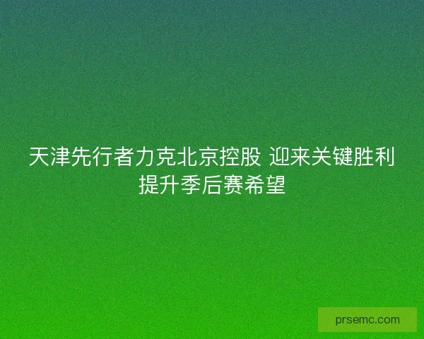 天津先行者力克北京控股 迎来关键胜利提升季后赛希望 天津先行者力克北京控股 迎来关键胜利提升季后赛希望