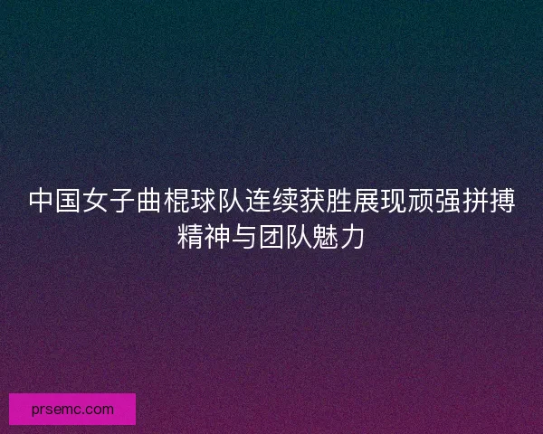 中国女子曲棍球队连续获胜展现顽强拼搏精神与团队魅力