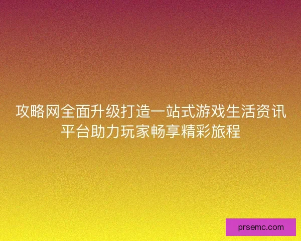 攻略网全面升级打造一站式游戏生活资讯平台助力玩家畅享精彩旅程