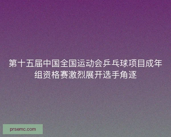 第十五届中国全国运动会乒乓球项目成年组资格赛激烈展开选手角逐