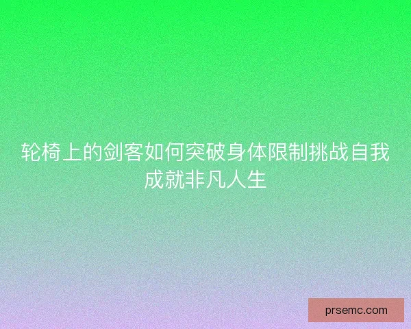 轮椅上的剑客如何突破身体限制挑战自我成就非凡人生