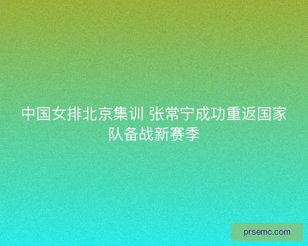 中国女排北京集训 张常宁成功重返国家队备战新赛季