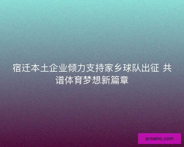 宿迁本土企业倾力支持家乡球队出征 共谱体育梦想新篇章