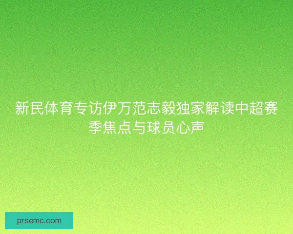 新民体育专访伊万范志毅独家解读中超赛季焦点与球员心声