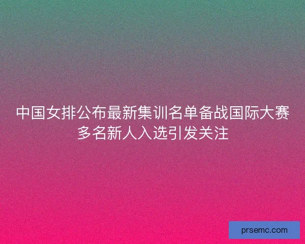 中国女排公布最新集训名单备战国际大赛多名新人入选引发关注