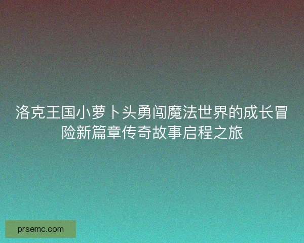 洛克王国小萝卜头勇闯魔法世界的成长冒险新篇章传奇故事启程之旅