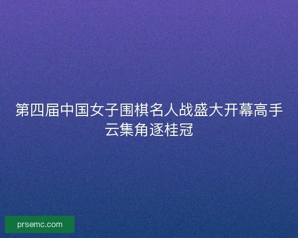 第四届中国女子围棋名人战盛大开幕高手云集角逐桂冠