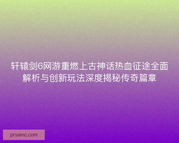 轩辕剑6网游重燃上古神话热血征途全面解析与创新玩法深度揭秘传奇篇章