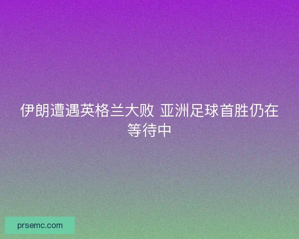 伊朗遭遇英格兰大败 亚洲足球首胜仍在等待中 伊朗遭遇英格兰大败 亚洲足球首胜仍在等待中