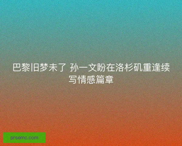 巴黎旧梦未了 孙一文盼在洛杉矶重逢续写情感篇章 巴黎旧梦未了 孙一文盼在洛杉矶重逢续写情感篇章