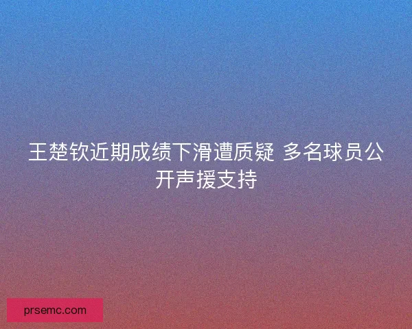 王楚钦近期成绩下滑遭质疑 多名球员公开声援支持